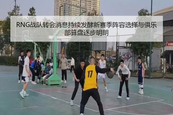 RNG战队转会消息持续发酵新赛季阵容选择与俱乐部算盘逐步明朗